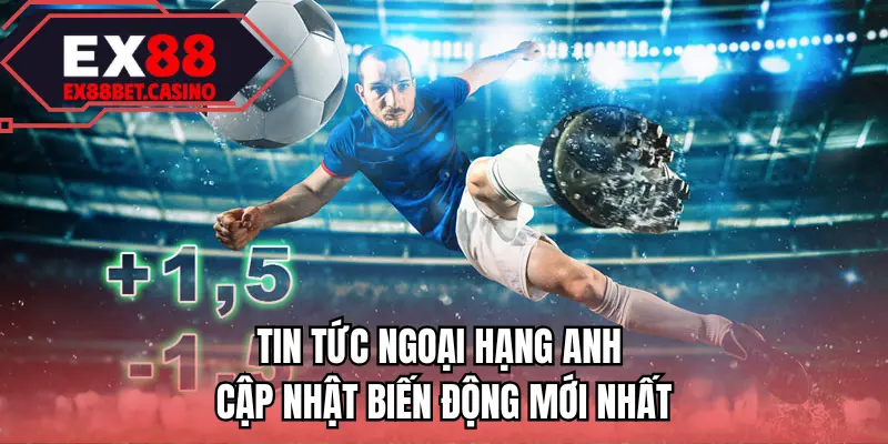 Tin tức Ngoại Hạng Anh cập nhật biến động mới nhất